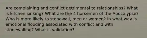 Are complaining and conflict detrimental to relationships? What is kitchen sinking? What are the 4 horsemen of the Apocalypse? Who is more likely to stonewall, men or women? In what way is emotional flooding associated with conflict and with stonewalling? What is validation?