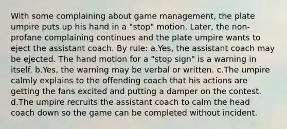 With some complaining about game management, the plate umpire puts up his hand in a "stop" motion. Later, the non-profane complaining continues and the plate umpire wants to eject the assistant coach. By rule: a.Yes, the assistant coach may be ejected. The hand motion for a "stop sign" is a warning in itself. b.Yes, the warning may be verbal or written. c.The umpire calmly explains to the offending coach that his actions are getting the fans excited and putting a damper on the contest. d.The umpire recruits the assistant coach to calm the head coach down so the game can be completed without incident.