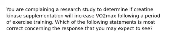 You are complaining a research study to determine if creatine kinase supplementation will increase VO2max following a period of exercise training. Which of the following statements is most correct concerning the response that you may expect to see?