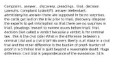 Complaint.. answer... discovery.. pleadings.. trial.. decision Lawsuits- Complaint (plaintiff), answer (defendant- admit/deny/no answer- there are supposed to be no surprises, the cards get laid on the trial prior to trial), discovery (dispose the experts to get information so that there are no surprises in trial), pleadings (meant to narrow issues before trial), trial, decision (not called a verdict because a verdict is for criminal law.. this is the civil side) What is the difference between a criminal trial and a civil trial? No one's liberty is at stake in a civil trial and the other difference is the burden of proof- burden of proof in a criminal trial is guilt beyond a reasonable doubt. Huge difference. Civil trial is preponderance of the eviedence- 51%