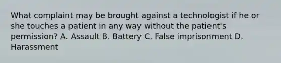 What complaint may be brought against a technologist if he or she touches a patient in any way without the patient's permission? A. Assault B. Battery C. False imprisonment D. Harassment