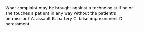 What complaint may be brought against a technologist if he or she touches a patient in any way without the patient's permission? A. assault B. battery C. false imprisonment D. harassment