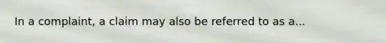 In a complaint, a claim may also be referred to as a...