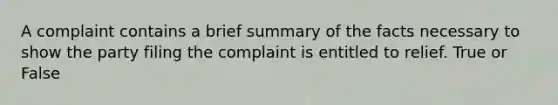 A complaint contains a brief summary of the facts necessary to show the party filing the complaint is entitled to relief. True or False