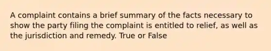 A complaint contains a brief summary of the facts necessary to show the party filing the complaint is entitled to relief, as well as the jurisdiction and remedy. True or False