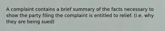 A complaint contains a brief summary of the facts necessary to show the party filing the complaint is entitled to relief. (i.e. why they are being sued)