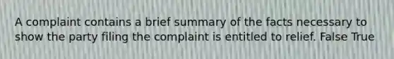 A complaint contains a brief summary of the facts necessary to show the party filing the complaint is entitled to relief. False True