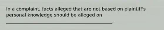 In a complaint, facts alleged that are not based on plaintiff's personal knowledge should be alleged on ______________________________________________.