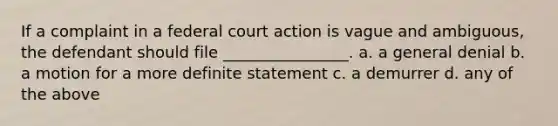 If a complaint in a federal court action is vague and ambiguous, the defendant should file ________________. a. a general denial b. a motion for a more definite statement c. a demurrer d. any of the above