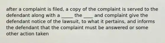 after a complaint is filed, a copy of the complaint is served to the defendant along with a _____ the ____ and complaint give the defendant notice of the lawsuit, to what it pertains, and informs the defendant that the complaint must be answered or some other action taken