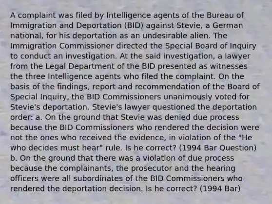 A complaint was filed by Intelligence agents of the Bureau of Immigration and Deportation (BID) against Stevie, a German national, for his deportation as an undesirable alien. The Immigration Commissioner directed the Special Board of Inquiry to conduct an investigation. At the said investigation, a lawyer from the Legal Department of the BID presented as witnesses the three Intelligence agents who filed the complaint. On the basis of the findings, report and recommendation of the Board of Special Inquiry, the BID Commissioners unanimously voted for Stevie's deportation. Stevie's lawyer questioned the deportation order: a. On the ground that Stevie was denied due process because the BID Commissioners who rendered the decision were not the ones who received the evidence, in violation of the "He who decides must hear" rule. Is he correct? (1994 Bar Question) b. On the ground that there was a violation of due process because the complainants, the prosecutor and the hearing officers were all subordinates of the BID Commissioners who rendered the deportation decision. Is he correct? (1994 Bar)