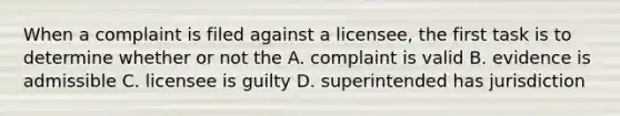 When a complaint is filed against a licensee, the first task is to determine whether or not the A. complaint is valid B. evidence is admissible C. licensee is guilty D. superintended has jurisdiction