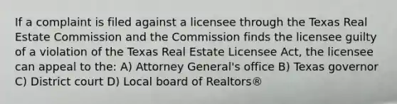 If a complaint is filed against a licensee through the Texas Real Estate Commission and the Commission finds the licensee guilty of a violation of the Texas Real Estate Licensee Act, the licensee can appeal to the: A) Attorney General's office B) Texas governor C) District court D) Local board of Realtors®