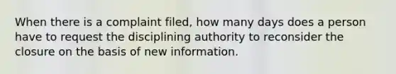 When there is a complaint filed, how many days does a person have to request the disciplining authority to reconsider the closure on the basis of new information.