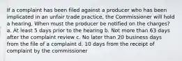 If a complaint has been filed against a producer who has been implicated in an unfair trade practice, the Commissioner will hold a hearing, When must the producer be notified on the charges? a. At least 5 days prior to the hearing b. Not more than 63 days after the complaint review c. No later than 20 business days from the file of a complaint d. 10 days from the receipt of complaint by the commissioner