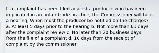 If a complaint has been filed against a producer who has been implicated in an unfair trade practice, the Commissioner will hold a hearing, When must the producer be notified on the charges? a. At least 5 days prior to the hearing b. Not more than 63 days after the complaint review c. No later than 20 business days from the file of a complaint d. 10 days from the receipt of complaint by the commissioner