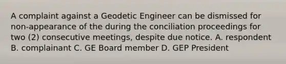 A complaint against a Geodetic Engineer can be dismissed for non-appearance of the during the conciliation proceedings for two (2) consecutive meetings, despite due notice. A. respondent B. complainant C. GE Board member D. GEP President