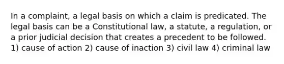 In a complaint, a legal basis on which a claim is predicated. The legal basis can be a Constitutional law, a statute, a regulation, or a prior judicial decision that creates a precedent to be followed. 1) cause of action 2) cause of inaction 3) civil law 4) criminal law