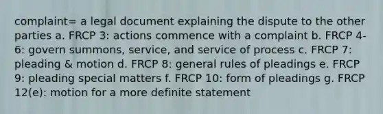 complaint= a legal document explaining the dispute to the other parties a. FRCP 3: actions commence with a complaint b. FRCP 4-6: govern summons, service, and service of process c. FRCP 7: pleading & motion d. FRCP 8: general rules of pleadings e. FRCP 9: pleading special matters f. FRCP 10: form of pleadings g. FRCP 12(e): motion for a more definite statement