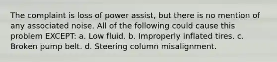 The complaint is loss of power assist, but there is no mention of any associated noise. All of the following could cause this problem EXCEPT: a. Low fluid. b. Improperly inflated tires. c. Broken pump belt. d. Steering column misalignment.