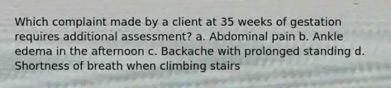 Which complaint made by a client at 35 weeks of gestation requires additional assessment? a. Abdominal pain b. Ankle edema in the afternoon c. Backache with prolonged standing d. Shortness of breath when climbing stairs