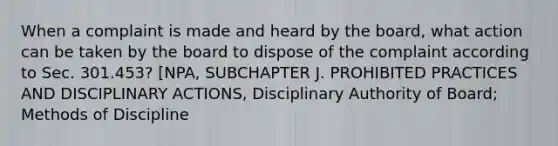 When a complaint is made and heard by the board, what action can be taken by the board to dispose of the complaint according to Sec. 301.453? [NPA, SUBCHAPTER J. PROHIBITED PRACTICES AND DISCIPLINARY ACTIONS, Disciplinary Authority of Board; Methods of Discipline