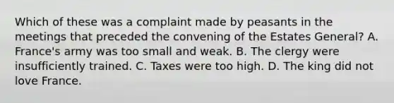 Which of these was a complaint made by peasants in the meetings that preceded the convening of the Estates General? A. France's army was too small and weak. B. The clergy were insufficiently trained. C. Taxes were too high. D. The king did not love France.