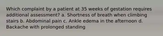 Which complaint by a patient at 35 weeks of gestation requires additional assessment? a. Shortness of breath when climbing stairs b. Abdominal pain c. Ankle edema in the afternoon d. Backache with prolonged standing