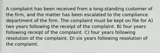 A complaint has been received from a long-standing customer of the firm, and the matter has been escalated to the compliance department of the firm. The complaint must be kept on file for A) two years following the receipt of the complaint. B) four years following receipt of the complaint. C) four years following resolution of the complaint. D) six years following resolution of the complaint.