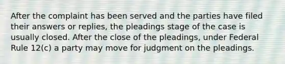 After the complaint has been served and the parties have filed their answers or replies, the pleadings stage of the case is usually closed. After the close of the pleadings, under Federal Rule 12(c) a party may move for judgment on the pleadings.