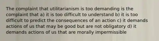 The complaint that utilitarianism is too demanding is the complaint that a) it is too difficult to understand b) it is too difficult to predict the consequences of an action c) it demands actions of us that may be good but are not obligatory d) it demands actions of us that are morally impermissible