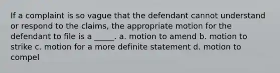 If a complaint is so vague that the defendant cannot understand or respond to the claims, the appropriate motion for the defendant to file is a _____. a. motion to amend b. motion to strike c. motion for a more definite statement d. motion to compel