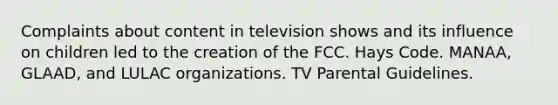 Complaints about content in television shows and its influence on children led to the creation of the FCC. Hays Code. MANAA, GLAAD, and LULAC organizations. TV Parental Guidelines.