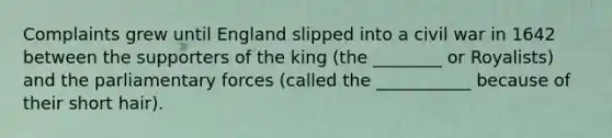 Complaints grew until England slipped into a civil war in 1642 between the supporters of the king (the ________ or Royalists) and the parliamentary forces (called the ___________ because of their short hair).