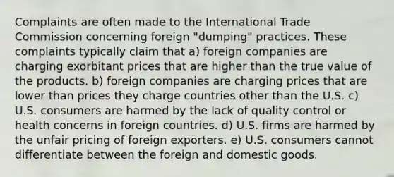 Complaints are often made to the International Trade Commission concerning foreign "dumping" practices. These complaints typically claim that a) foreign companies are charging exorbitant prices that are higher than the true value of the products. b) foreign companies are charging prices that are lower than prices they charge countries other than the U.S. c) U.S. consumers are harmed by the lack of quality control or health concerns in foreign countries. d) U.S. firms are harmed by the unfair pricing of foreign exporters. e) U.S. consumers cannot differentiate between the foreign and domestic goods.