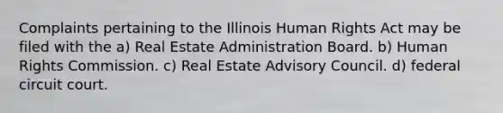 Complaints pertaining to the Illinois Human Rights Act may be filed with the a) Real Estate Administration Board. b) Human Rights Commission. c) Real Estate Advisory Council. d) federal circuit court.