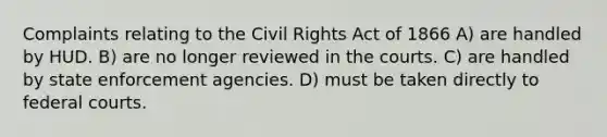 Complaints relating to the Civil Rights Act of 1866 A) are handled by HUD. B) are no longer reviewed in the courts. C) are handled by state enforcement agencies. D) must be taken directly to federal courts.