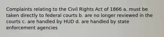 Complaints relating to the Civil Rights Act of 1866 a. must be taken directly to federal courts b. are no longer reviewed in the courts c. are handled by HUD d. are handled by state enforcement agencies