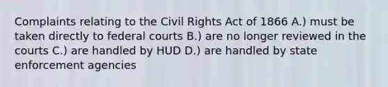 Complaints relating to the Civil Rights Act of 1866 A.) must be taken directly to federal courts B.) are no longer reviewed in the courts C.) are handled by HUD D.) are handled by state enforcement agencies