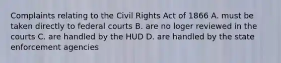 Complaints relating to the Civil Rights Act of 1866 A. must be taken directly to federal courts B. are no loger reviewed in the courts C. are handled by the HUD D. are handled by the state enforcement agencies