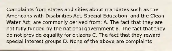 Complaints from states and cities about mandates such as the Americans with Disabilities Act, Special Education, and the Clean Water Act, are commonly derived from: A. The fact that they are not fully funded by the national government B. The fact that they do not provide equality for citizens C. The fact that they reward special interest groups D. None of the above are complaints