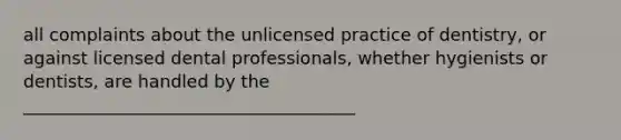 all complaints about the unlicensed practice of dentistry, or against licensed dental professionals, whether hygienists or dentists, are handled by the ______________________________________