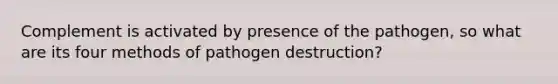 Complement is activated by presence of the pathogen, so what are its four methods of pathogen destruction?