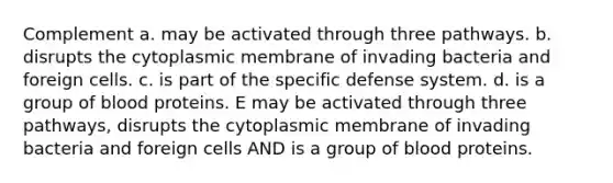 Complement a. may be activated through three pathways. b. disrupts the cytoplasmic membrane of invading bacteria and foreign cells. c. is part of the specific defense system. d. is a group of blood proteins. E may be activated through three pathways, disrupts the cytoplasmic membrane of invading bacteria and foreign cells AND is a group of blood proteins.