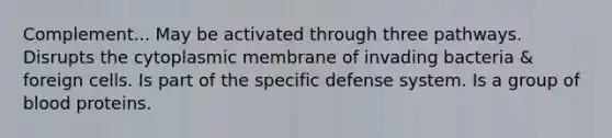 Complement... May be activated through three pathways. Disrupts the cytoplasmic membrane of invading bacteria & foreign cells. Is part of the specific defense system. Is a group of blood proteins.