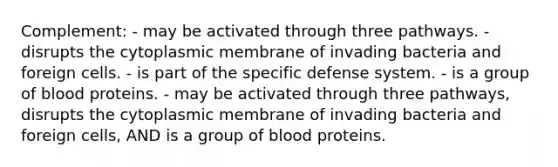 Complement: - may be activated through three pathways. - disrupts the cytoplasmic membrane of invading bacteria and foreign cells. - is part of the specific defense system. - is a group of blood proteins. - may be activated through three pathways, disrupts the cytoplasmic membrane of invading bacteria and foreign cells, AND is a group of blood proteins.