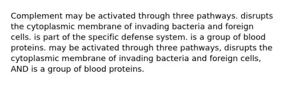 Complement may be activated through three pathways. disrupts the cytoplasmic membrane of invading bacteria and foreign cells. is part of the specific defense system. is a group of blood proteins. may be activated through three pathways, disrupts the cytoplasmic membrane of invading bacteria and foreign cells, AND is a group of blood proteins.