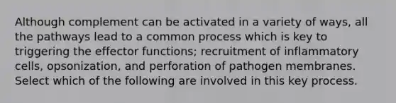 Although complement can be activated in a variety of ways, all the pathways lead to a common process which is key to triggering the effector functions; recruitment of inflammatory cells, opsonization, and perforation of pathogen membranes. Select which of the following are involved in this key process.