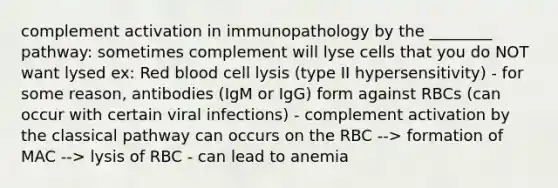 complement activation in immunopathology by the ________ pathway: sometimes complement will lyse cells that you do NOT want lysed ex: Red blood cell lysis (type II hypersensitivity) - for some reason, antibodies (IgM or IgG) form against RBCs (can occur with certain viral infections) - complement activation by the classical pathway can occurs on the RBC --> formation of MAC --> lysis of RBC - can lead to anemia