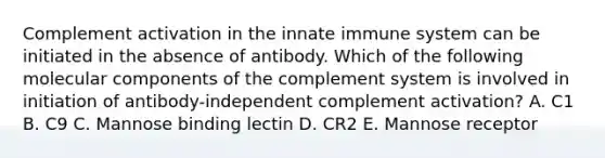 Complement activation in the innate immune system can be initiated in the absence of antibody. Which of the following molecular components of the complement system is involved in initiation of antibody-independent complement activation? A. C1 B. C9 C. Mannose binding lectin D. CR2 E. Mannose receptor